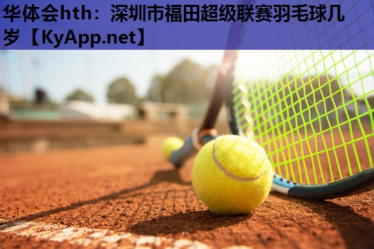 华体会hth：深圳市福田超级联赛羽毛球几岁