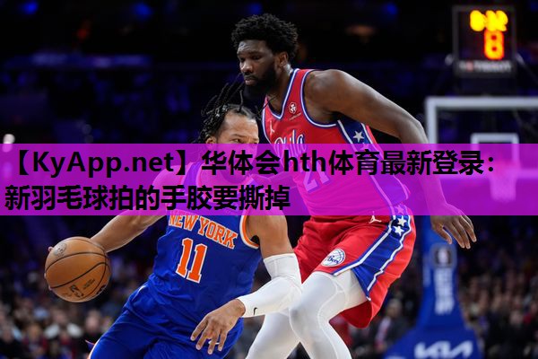 华体会hth体育最新登录：新羽毛球拍的手胶要撕掉